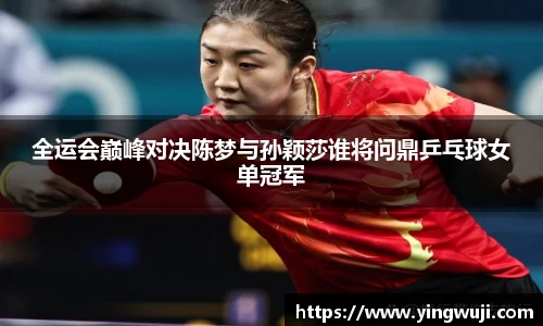 全运会巅峰对决陈梦与孙颖莎谁将问鼎乒乓球女单冠军